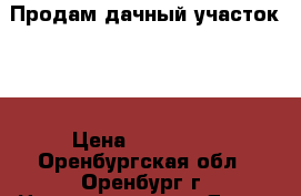 Продам дачный участок    › Цена ­ 350 000 - Оренбургская обл., Оренбург г. Недвижимость » Дома, коттеджи, дачи продажа   